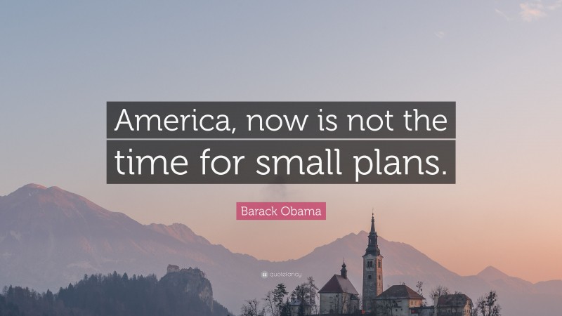 Barack Obama Quote: “America, now is not the time for small plans.”