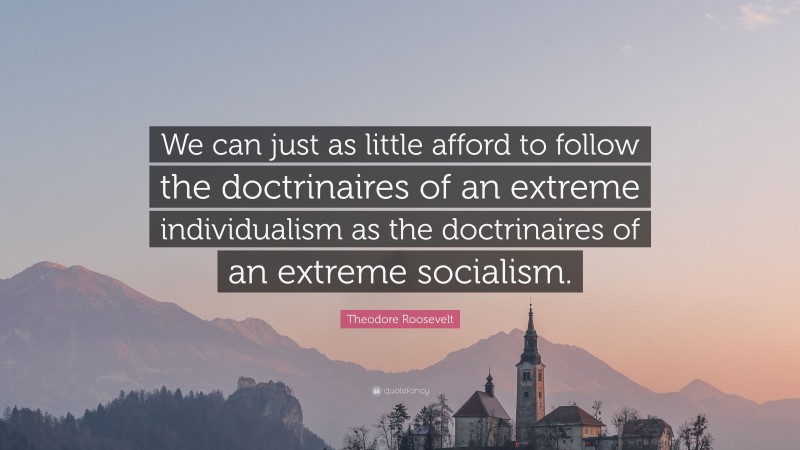 Theodore Roosevelt Quote: “We can just as little afford to follow the doctrinaires of an extreme individualism as the doctrinaires of an extreme socialism.”