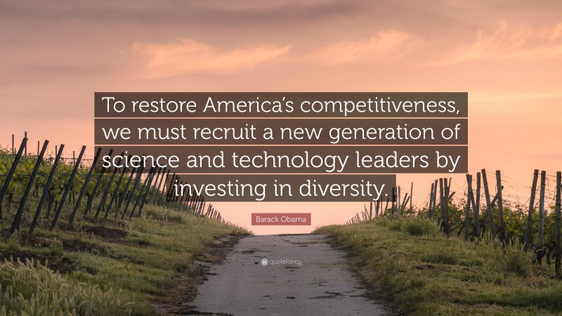 Barack Obama Quote: “To restore America’s competitiveness, we must recruit a new generation of science and technology leaders by investing in diversity.”