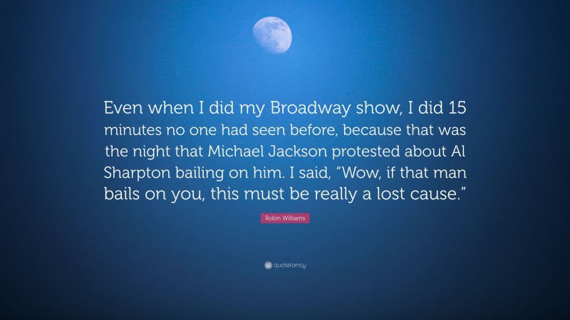 Robin Williams Quote: “Even when I did my Broadway show, I did 15 minutes no one had seen before, because that was the night that Michael Jackson protested about Al Sharpton bailing on him. I said, “Wow, if that man bails on you, this must be really a lost cause.””