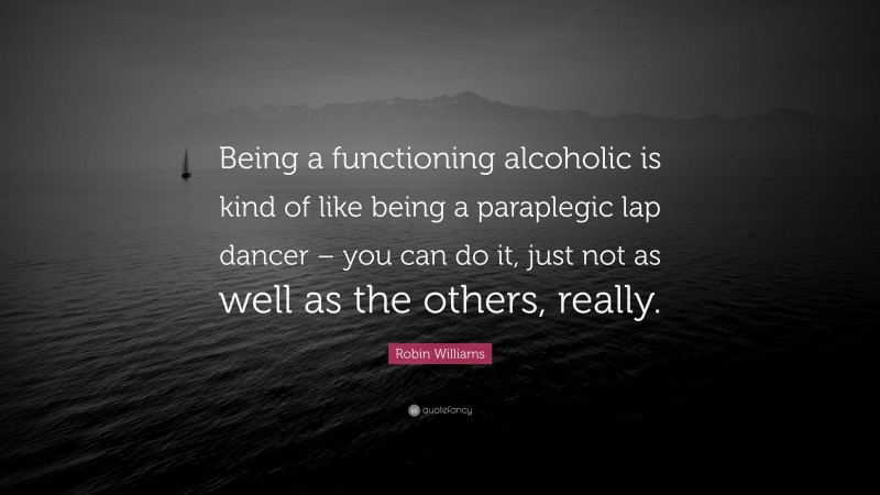 Robin Williams Quote: “Being a functioning alcoholic is kind of like being a paraplegic lap dancer – you can do it, just not as well as the others, really.”