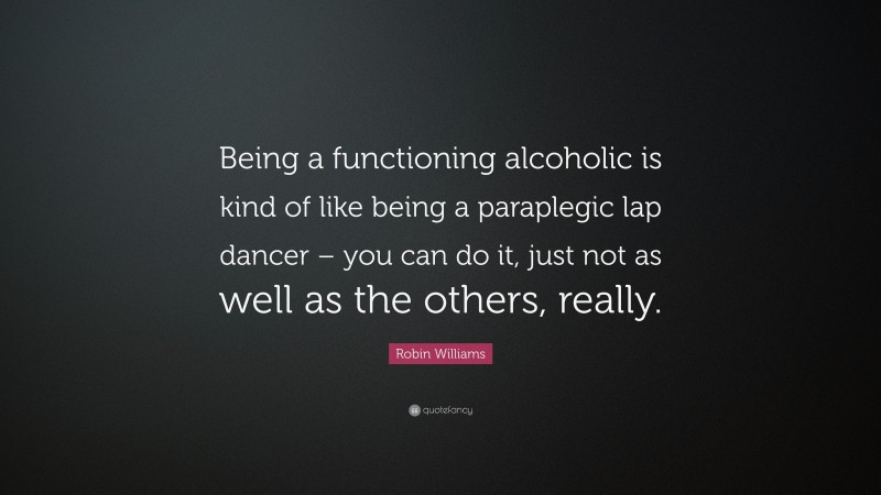 Robin Williams Quote: “Being a functioning alcoholic is kind of like being a paraplegic lap dancer – you can do it, just not as well as the others, really.”