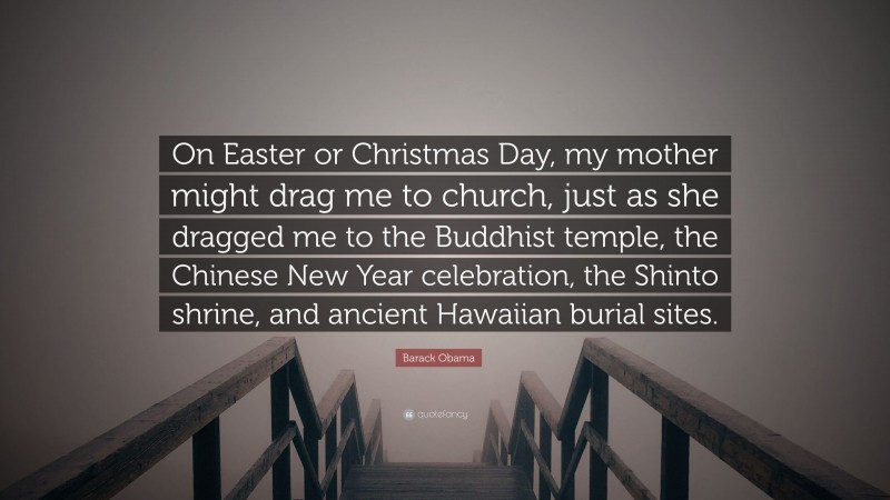 Barack Obama Quote: “On Easter or Christmas Day, my mother might drag me to church, just as she dragged me to the Buddhist temple, the Chinese New Year celebration, the Shinto shrine, and ancient Hawaiian burial sites.”