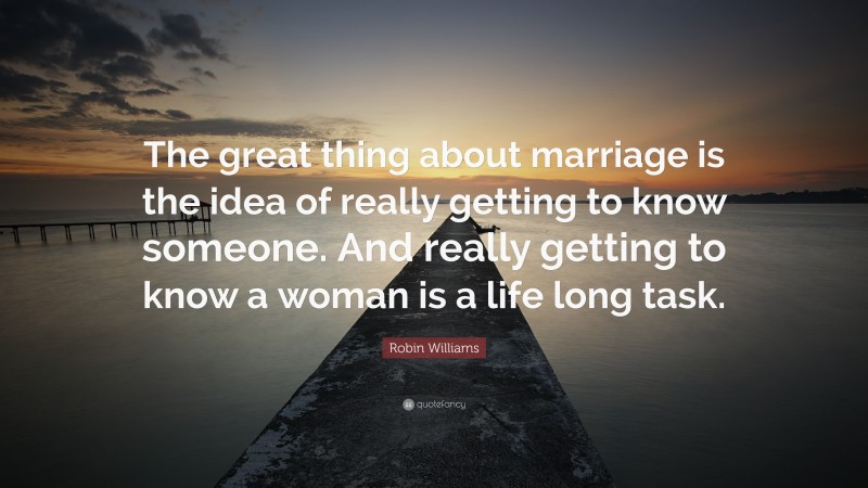 Robin Williams Quote: “The great thing about marriage is the idea of really getting to know someone. And really getting to know a woman is a life long task.”