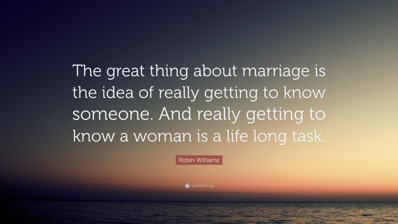 Robin Williams Quote: “The great thing about marriage is the idea of really getting to know someone. And really getting to know a woman is a life long task.”