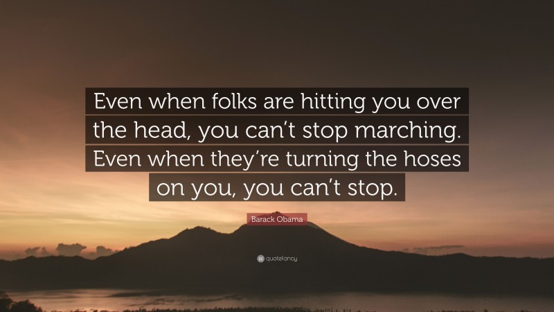 Barack Obama Quote: “Even when folks are hitting you over the head, you can’t stop marching. Even when they’re turning the hoses on you, you can’t stop.”