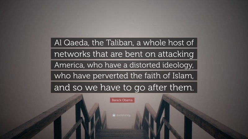 Barack Obama Quote: “Al Qaeda, the Taliban, a whole host of networks that are bent on attacking America, who have a distorted ideology, who have perverted the faith of Islam, and so we have to go after them.”