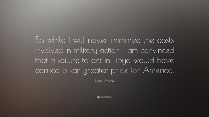 Barack Obama Quote: “So while I will never minimize the costs involved in military action, I am convinced that a failure to act in Libya would have carried a far greater price for America.”