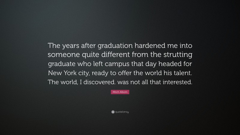 Mitch Albom Quote: “The years after graduation hardened me into someone quite different from the strutting graduate who left campus that day headed for New York city, ready to offer the world his talent. The world, I discovered. was not all that interested.”