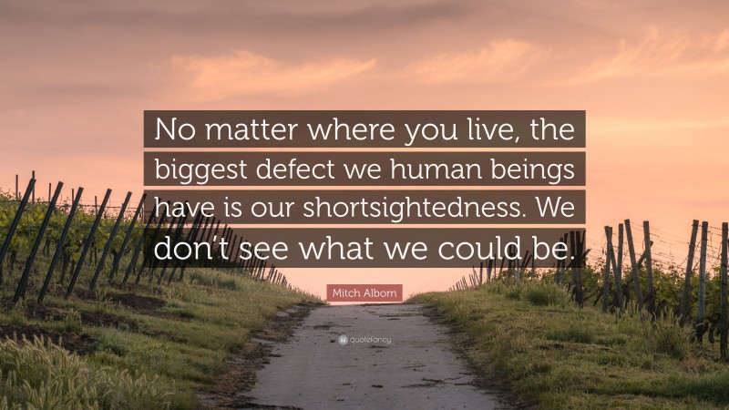 Mitch Albom Quote: “No matter where you live, the biggest defect we human beings have is our shortsightedness. We don’t see what we could be.”