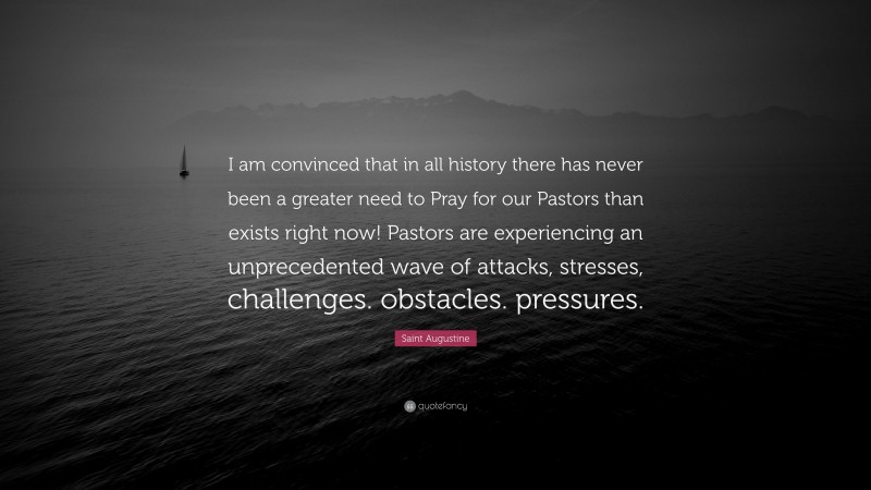 Saint Augustine Quote: “I am convinced that in all history there has never been a greater need to Pray for our Pastors than exists right now! Pastors are experiencing an unprecedented wave of attacks, stresses, challenges. obstacles. pressures.”