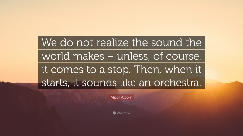 Mitch Albom Quote: “We do not realize the sound the world makes – unless, of course, it comes to a stop. Then, when it starts, it sounds like an orchestra.”