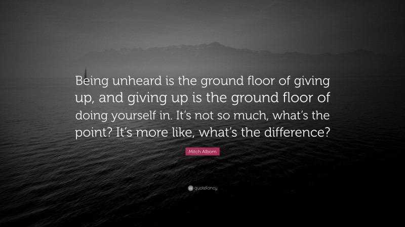 Mitch Albom Quote: “Being unheard is the ground floor of giving up, and giving up is the ground floor of doing yourself in. It’s not so much, what’s the point? It’s more like, what’s the difference?”