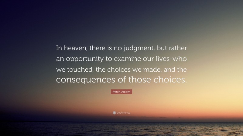 Mitch Albom Quote: “In heaven, there is no judgment, but rather an opportunity to examine our lives-who we touched, the choices we made, and the consequences of those choices.”