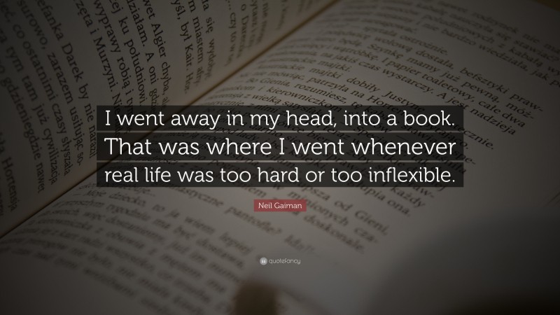 Neil Gaiman Quote: “I went away in my head, into a book. That was where I went whenever real life was too hard or too inflexible.”