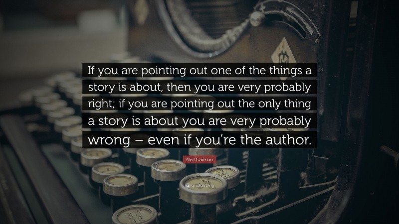 Neil Gaiman Quote: “If you are pointing out one of the things a story is about, then you are very probably right; if you are pointing out the only thing a story is about you are very probably wrong – even if you’re the author.”