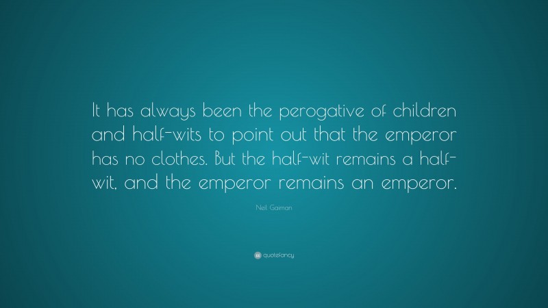 Neil Gaiman Quote: “It has always been the perogative of children and half-wits to point out that the emperor has no clothes. But the half-wit remains a half-wit, and the emperor remains an emperor.”