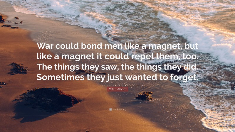 Mitch Albom Quote: “War could bond men like a magnet, but like a magnet it could repel them, too. The things they saw, the things they did. Sometimes they just wanted to forget.”