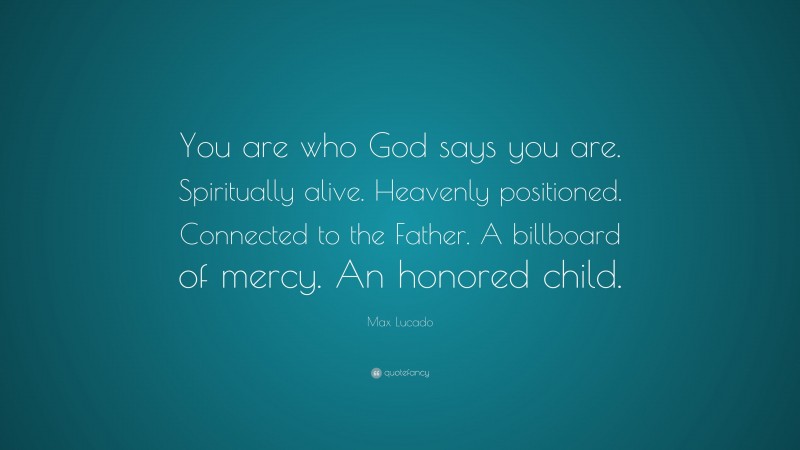 Max Lucado Quote: “You are who God says you are. Spiritually alive. Heavenly positioned. Connected to the Father. A billboard of mercy. An honored child.”