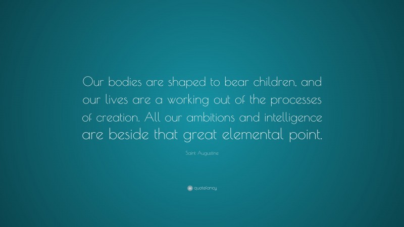 Saint Augustine Quote: “Our bodies are shaped to bear children, and our lives are a working out of the processes of creation. All our ambitions and intelligence are beside that great elemental point.”