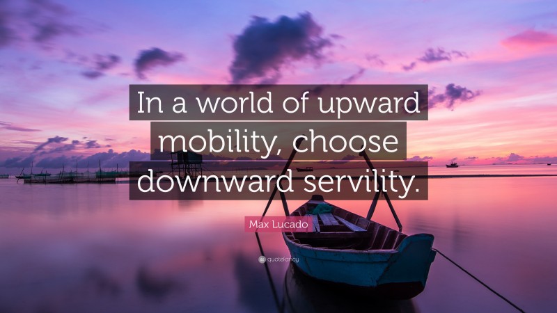 Max Lucado Quote: “In a world of upward mobility, choose downward servility.”