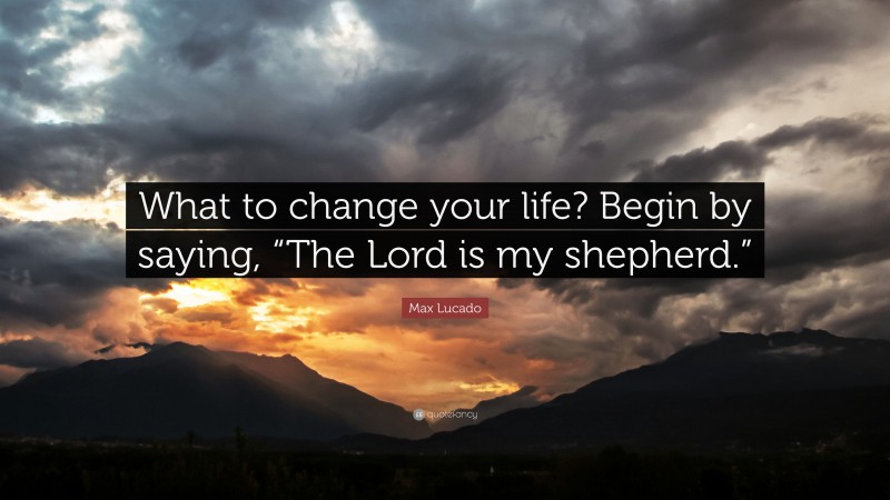 Max Lucado Quote: “What to change your life? Begin by saying, “The Lord is my shepherd.””