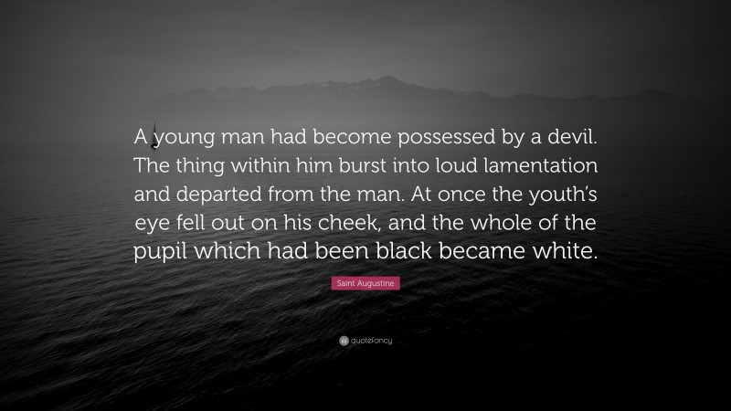 Saint Augustine Quote: “A young man had become possessed by a devil. The thing within him burst into loud lamentation and departed from the man. At once the youth’s eye fell out on his cheek, and the whole of the pupil which had been black became white.”