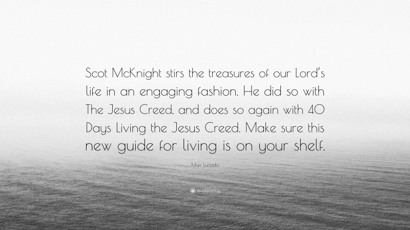 Max Lucado Quote: “Scot McKnight stirs the treasures of our Lord’s life in an engaging fashion. He did so with The Jesus Creed, and does so again with 40 Days Living the Jesus Creed. Make sure this new guide for living is on your shelf.”