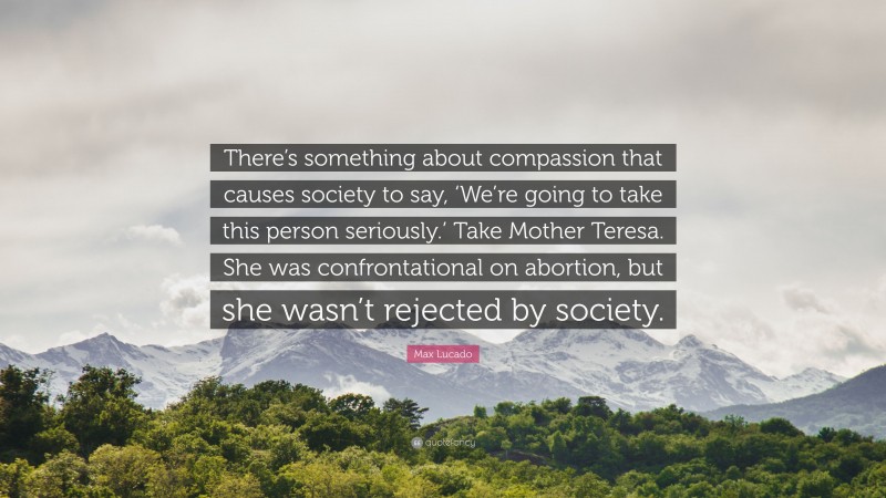 Max Lucado Quote: “There’s something about compassion that causes society to say, ‘We’re going to take this person seriously.’ Take Mother Teresa. She was confrontational on abortion, but she wasn’t rejected by society.”