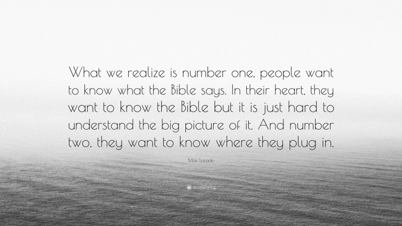 Max Lucado Quote: “What we realize is number one, people want to know what the Bible says. In their heart, they want to know the Bible but it is just hard to understand the big picture of it. And number two, they want to know where they plug in.”