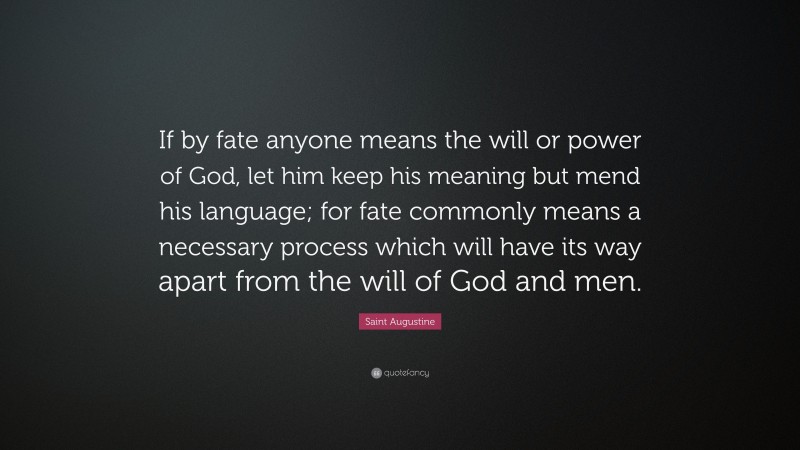 Saint Augustine Quote: “If by fate anyone means the will or power of God, let him keep his meaning but mend his language; for fate commonly means a necessary process which will have its way apart from the will of God and men.”