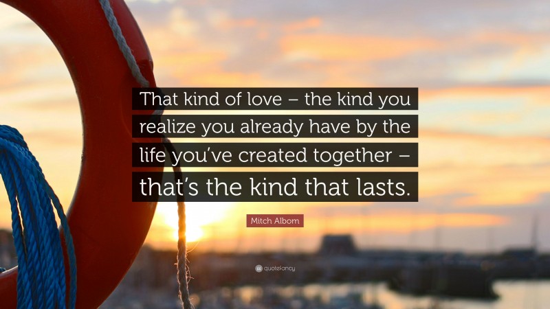 Mitch Albom Quote: “That kind of love – the kind you realize you already have by the life you’ve created together – that’s the kind that lasts.”