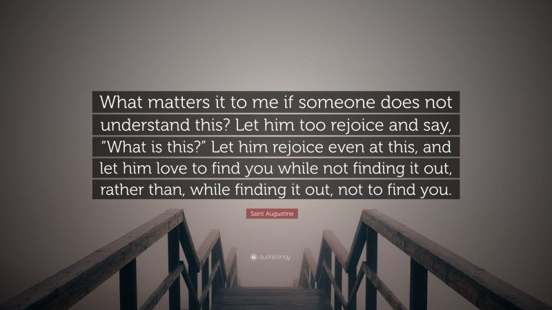 Saint Augustine Quote: “What matters it to me if someone does not understand this? Let him too rejoice and say, “What is this?” Let him rejoice even at this, and let him love to find you while not finding it out, rather than, while finding it out, not to find you.”