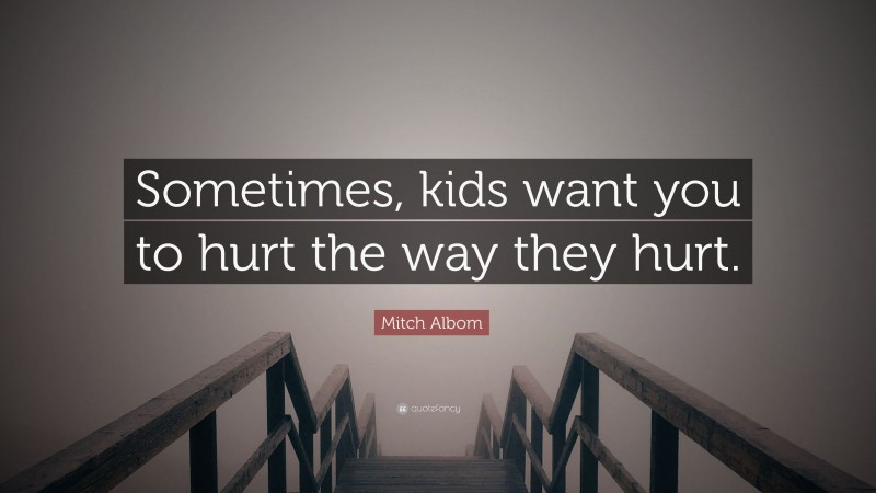 Mitch Albom Quote: “Sometimes, kids want you to hurt the way they hurt.”