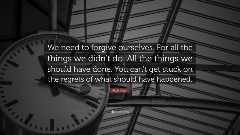 Mitch Albom Quote: “We need to forgive ourselves. For all the things we didn’t do. All the things we should have done. You can’t get stuck on the regrets of what should have happened.”