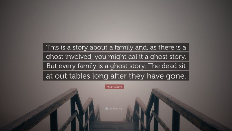 Mitch Albom Quote: “This is a story about a family and, as there is a ghost involved, you might cal it a ghost story. But every family is a ghost story. The dead sit at out tables long after they have gone.”
