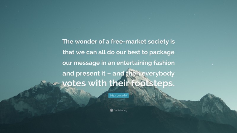 Max Lucado Quote: “The wonder of a free-market society is that we can all do our best to package our message in an entertaining fashion and present it – and then everybody votes with their footsteps.”