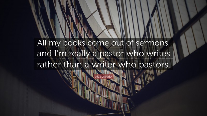 Max Lucado Quote: “All my books come out of sermons, and I’m really a pastor who writes rather than a writer who pastors.”