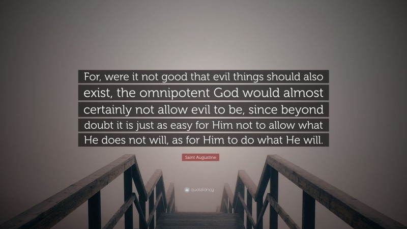 Saint Augustine Quote: “For, were it not good that evil things should also exist, the omnipotent God would almost certainly not allow evil to be, since beyond doubt it is just as easy for Him not to allow what He does not will, as for Him to do what He will.”