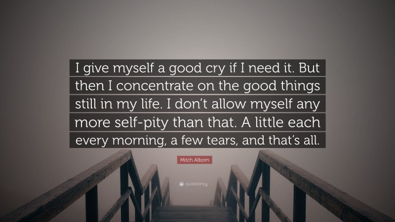 Mitch Albom Quote: “I give myself a good cry if I need it. But then I concentrate on the good things still in my life. I don’t allow myself any more self-pity than that. A little each every morning, a few tears, and that’s all.”