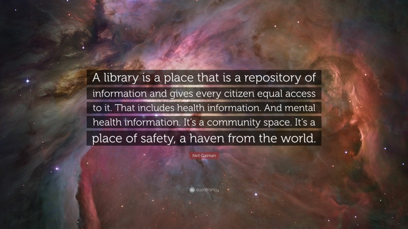 Neil Gaiman Quote: “A library is a place that is a repository of information and gives every citizen equal access to it. That includes health information. And mental health information. It’s a community space. It’s a place of safety, a haven from the world.”