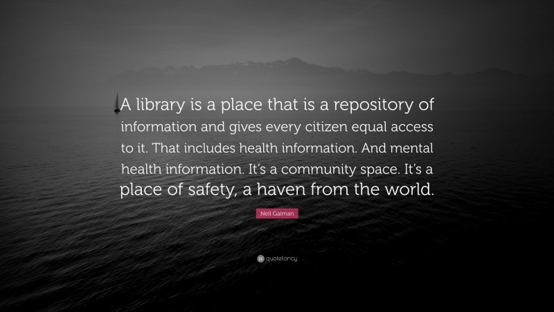 Neil Gaiman Quote: “A library is a place that is a repository of information and gives every citizen equal access to it. That includes health information. And mental health information. It’s a community space. It’s a place of safety, a haven from the world.”