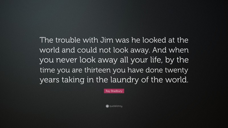 Ray Bradbury Quote: “The trouble with Jim was he looked at the world and could not look away. And when you never look away all your life, by the time you are thirteen you have done twenty years taking in the laundry of the world.”