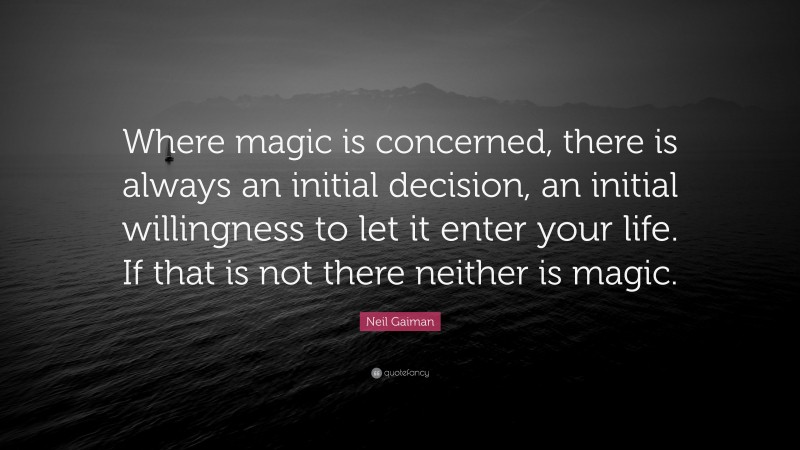 Neil Gaiman Quote: “Where magic is concerned, there is always an initial decision, an initial willingness to let it enter your life. If that is not there neither is magic.”