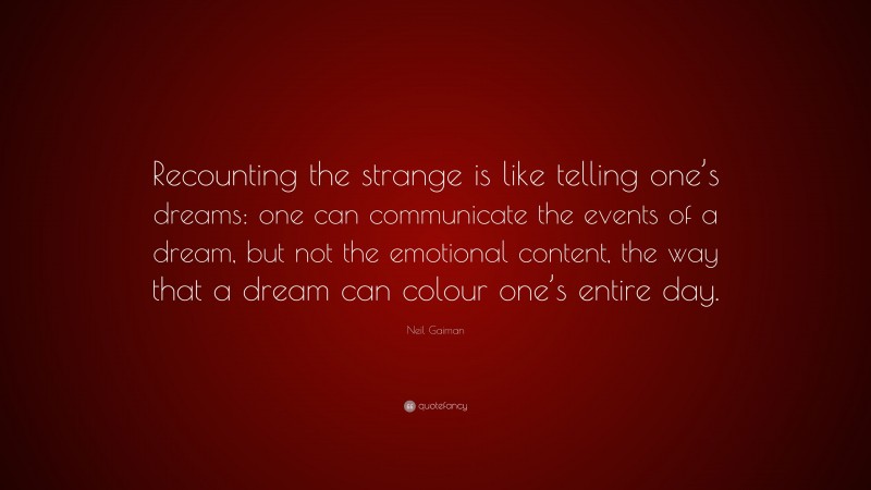 Neil Gaiman Quote: “Recounting the strange is like telling one’s dreams: one can communicate the events of a dream, but not the emotional content, the way that a dream can colour one’s entire day.”