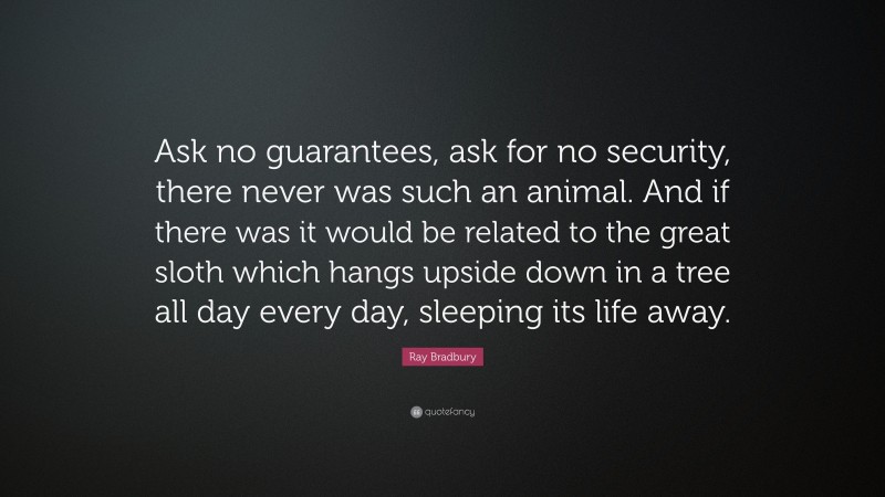 Ray Bradbury Quote: “Ask no guarantees, ask for no security, there never was such an animal. And if there was it would be related to the great sloth which hangs upside down in a tree all day every day, sleeping its life away.”