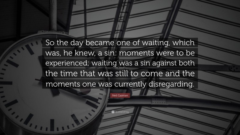Neil Gaiman Quote: “So the day became one of waiting, which was, he knew, a sin: moments were to be experienced; waiting was a sin against both the time that was still to come and the moments one was currently disregarding.”