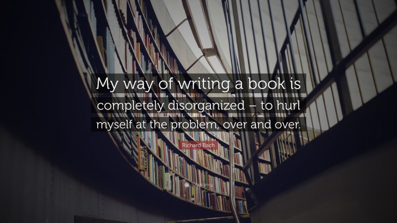 Richard Bach Quote: “My way of writing a book is completely disorganized – to hurl myself at the problem, over and over.”