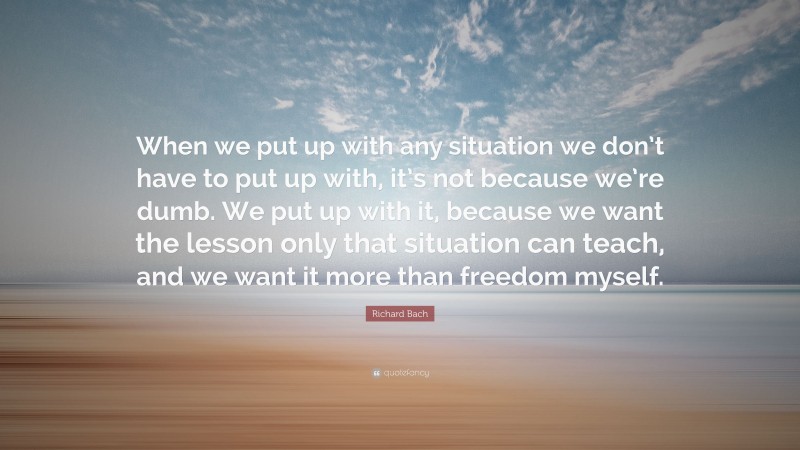 Richard Bach Quote: “When we put up with any situation we don’t have to put up with, it’s not because we’re dumb. We put up with it, because we want the lesson only that situation can teach, and we want it more than freedom myself.”