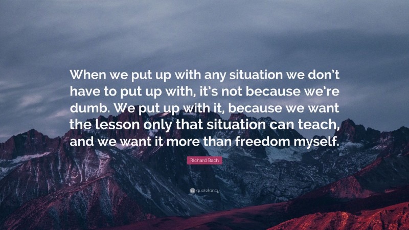Richard Bach Quote: “When we put up with any situation we don’t have to put up with, it’s not because we’re dumb. We put up with it, because we want the lesson only that situation can teach, and we want it more than freedom myself.”